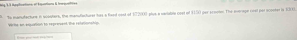 Alg 3.3 Applications of Equations & Inequalities 
To manufacture n scooters, the manufacturer has a fixed cost of $72000 plus a variable cost of $150 per scooter. The average cost per scooter is $300. 
Write an equation to represent the relationship. 
Enter your next step here