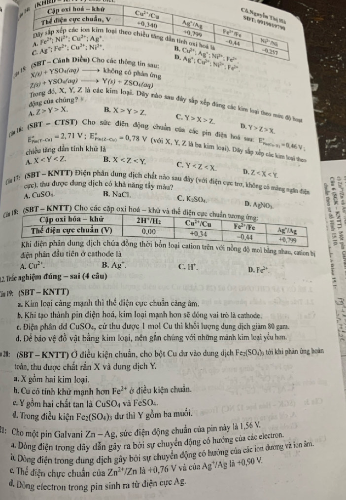 KHảl)
ận
X(s)+YSO_4(aq) không có phản ứng
Z(s)+YSO_4(aq) Y(s)+ZSO_4(aq)
động của chúng?
Trong đó, X, Y, Z là các kim loại. Dãy nào sau đây sắp xếp đúng các kim loại theo mức độ hoạt
A. Z>Y>X. B. X>Y>Z. C. Y>X>Z D. Y>Z>X.
* 16: (SBT ~ CTST) Cho sức điện động chuẩn của các pin điện hoá sau: E_p_m(C_2-X)^circ =0,46V;
E_(Pin(Y-Cu))°=2,71V;E_(Pin(Z-Cu))°=0,78V (với X, Y, Z là ba kim loại). Dãy sắp xếp các kim loại theo
chiều tăng dần tính khử là
A. X B. X C. Y D. Z
cực), thu được dung dịch có khả năng tầy màu?
(i# 17: (SBT ~ KNTT) Điện phân dung dịch chất nào sau đây (với điện cực trợ, không có màng ngăn điện
A. CuSO_4. B. NaCl. C. K_2SO_4. D. AgNO_3.
SBT ~ KNTT) Cho các cặp oxi hoá - kh
i nồng độ mol bằng nhau, cation bị
điện phân đầu tiên ở cathode là
A. Cu^(2+). B. Ag^+. C. H^+. D. Fe^(2+).
* 1. Trắc nghiệm đúng - sai (4 câu)
Ciu 19: (SBT - KNTT)
a. Kim loại càng mạnh thì thế điện cực chuẩn cảng âm.
b. Khi tạo thành pin điện hoá, kim loại mạnh hơn sẽ đóng vai trò là cathode.
c. Điện phân dd CuSO4, cứ thu được 1 mol Cu thì khối lượng dung dịch giảm 80 gam.
d. Để bảo vệ đồ vật bằng kim loại, nên gắn chúng với những mảnh kim loại yểu hơn.
20: (SBT- KNTT) Ở điều kiện chuẩn, cho bột Cu dư vào dung dịch Fe_2(SO_4)_3 3 tới khi phản ứng hoàn
toàn, thu được chất rắn X và dung dịch Y.
a. X gồm hai kim loại.
b. Cu có tính khử mạnh hơn Fe^(2+) ở điều kiện chuẩn.
c. Y gồm hai chất tan là CuSO_4 và FeSO_4.
d. Trong điều kiện Fe_2(SO_4)_3 dư thì Y gồm ba muối.
21: Cho một pin Galvani Zn-Ag :, sức điện động chuẩn của pin này là 1,56 V.
a. Dòng điện trong dây dẫn gây ra bởi sự chuyển động có hướng của các electron.
ờ. Dòng điện trong dung dịch gây bởi sự chuyển động có hướng của các ion dương và ion âm.
c. Thể điện chực chuẩn của Zn^(2+)/Znla+0,76V 7 và của Ag^+/Agla+0,90V.
d. Dòng electron trong pin sinh ra từ điện cực Ag.