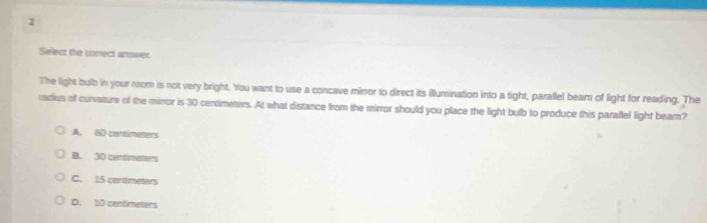 Select the conect answer.
The light bulb in your room is not very bright. You want to use a concave minor to direct its illumination into a tight, parallel bear of light for reading. The
ratius of curvature of the minror is 30 centmeters. At what distance from the mirror should you place the light bulb to produce this parallel light beam?
A. 60 cartimeters
B. 30 cendimeters
C. 15 centimeters
D. 50 centimeters