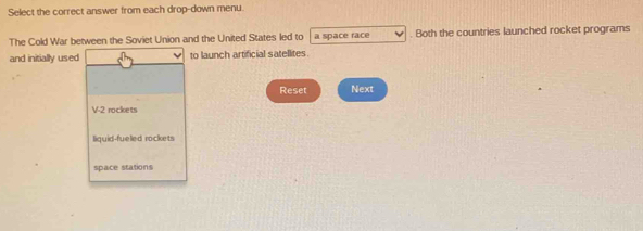 Select the correct answer from each drop-down menu.
The Cold War between the Soviet Union and the United States led to a space race . Both the countries launched rocket programs
and initially used to launch artificial satellites
Reset Next
V2 mckets
liquid-fueled rockets
space stations