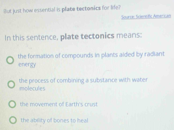 But just how essential is plate tectonics for life?
Source: Scientific American
In this sentence, plate tectonics means:
the formation of compounds in plants aided by radiant
energy
the process of combining a substance with water
molecules
the movement of Earth's crust
the ability of bones to heal