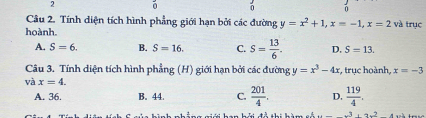 2
0
Câu 2. Tính diện tích hình phẳng giới hạn bởi các đường y=x^2+1, x=-1, x=2 và trục
hoành.
A. S=6. B. S=16. C. S= 13/6 . D. S=13. 
Câu 3. Tính diện tích hình phẳng (H) giới hạn bởi các đường y=x^3-4x , trục hoành, x=-3
và x=4.
A. 36. B. 44. C.  201/4 . D.  119/4 . 
T h a n hởi đề thi hàm cố u=-x^3+3x^2-4