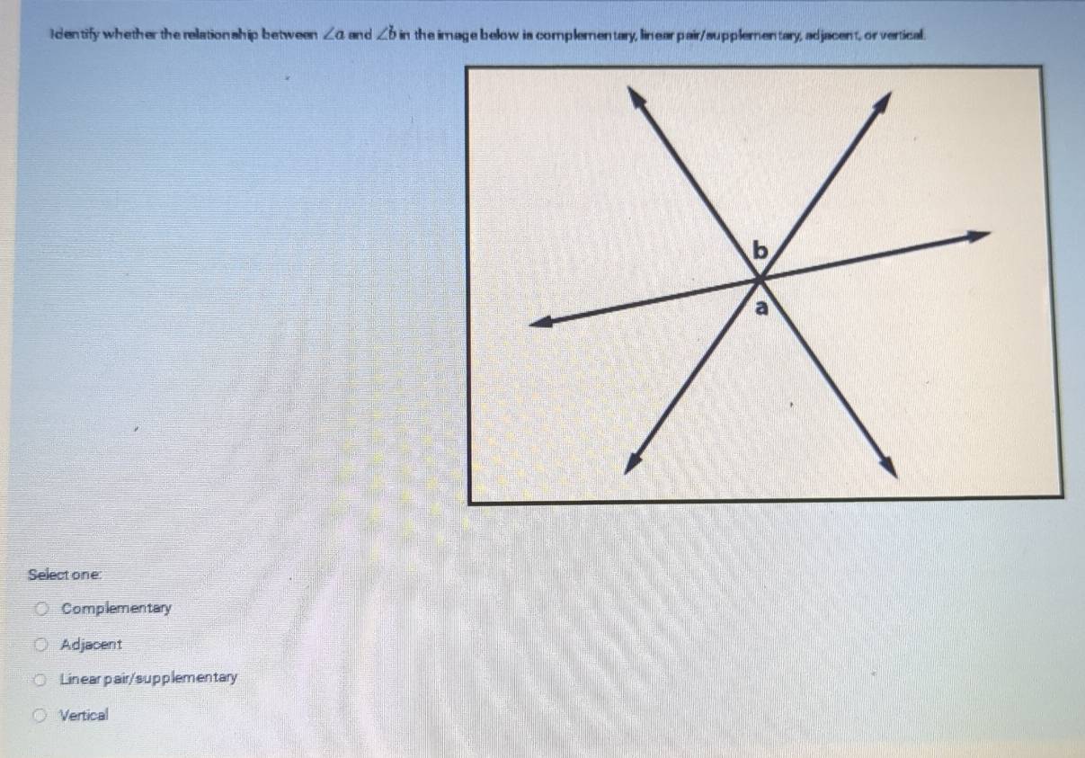 Identify whether the relation ship between ∠ a anc ∠ bin the image below is complementary, linear pair/supplementary, adjacent, or vertical.
Select one:
Complementary
Adjacent
Linear pair/supplementary
Vertical