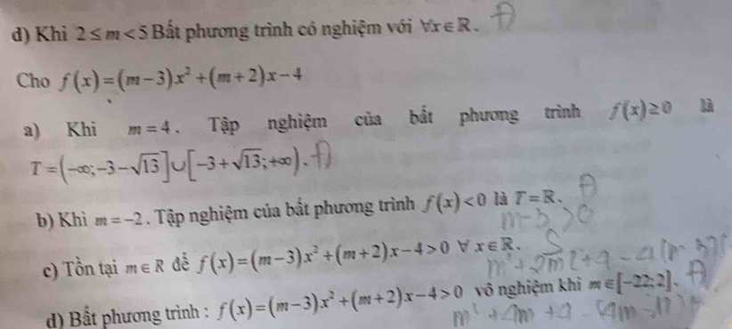 Khi 2≤ m<5</tex> Bất phương trình có nghiệm với forall x∈ R. 
Cho f(x)=(m-3)x^2+(m+2)x-4
a) Khi m=4 Tập nghiệm của bắt phương trình f(x)≥ 0 là
T=(-∈fty ;-3-sqrt(13)]∪ [-3+sqrt(13);+∈fty ). 
b) Khì m=-2. Tập nghiệm của bất phương trình f(x)<0</tex> là T=R. 
c) Tồn tại m∈ R f(x)=(m-3)x^2+(m+2)x-4>0 V x∈ R. 
d) Bất phương trình : f(x)=(m-3)x^2+(m+2)x-4>0 vô nghiệm khi m∈ [-22,2]