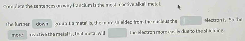 Complete the sentences on why francium is the most reactive alkali metal. 
The further down group 1 a metal is, the more shielded from the nucleus the | electron is. So the 
more reactive the metal is, that metal will □ the electron more easily due to the shielding.