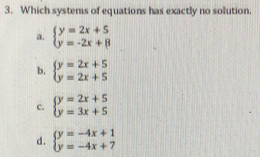 Which systems of equations has exactly no solution.
a. beginarrayl y=2x+5 y=-2x+8endarray.
b. beginarrayl y=2x+5 y=2x+5endarray.
c. beginarrayl y=2x+5 y=3x+5endarray.
d. beginarrayl y=-4x+1 y=-4x+7endarray.