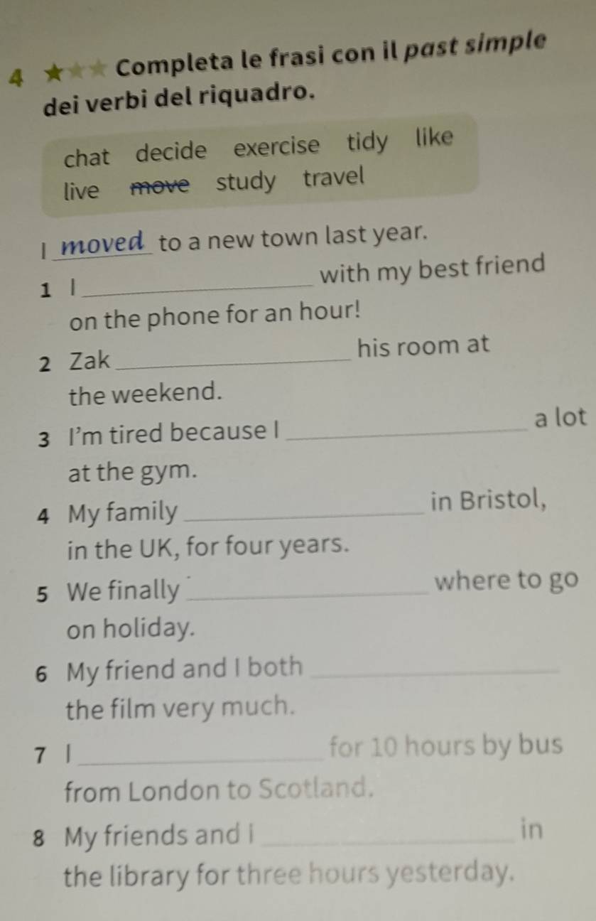 4 ★★★ Completa le frasi con il past simple 
dei verbi del riquadro. 
chat decide exercise tidy like 
live move study travel 
I moved_ to a new town last year. 
1 l _with my best friend 
on the phone for an hour! 
2 Zak _his room at 
the weekend. 
3 I’m tired because I_ 
a lot 
at the gym. 
4 My family _in Bristol, 
in the UK, for four years. 
5 We finally_ 
where to go 
on holiday. 
6 My friend and I both_ 
the film very much. 
7 l _for 10 hours by bus 
from London to Scotland. 
8 My friends and i _in 
the library for three hours yesterday.