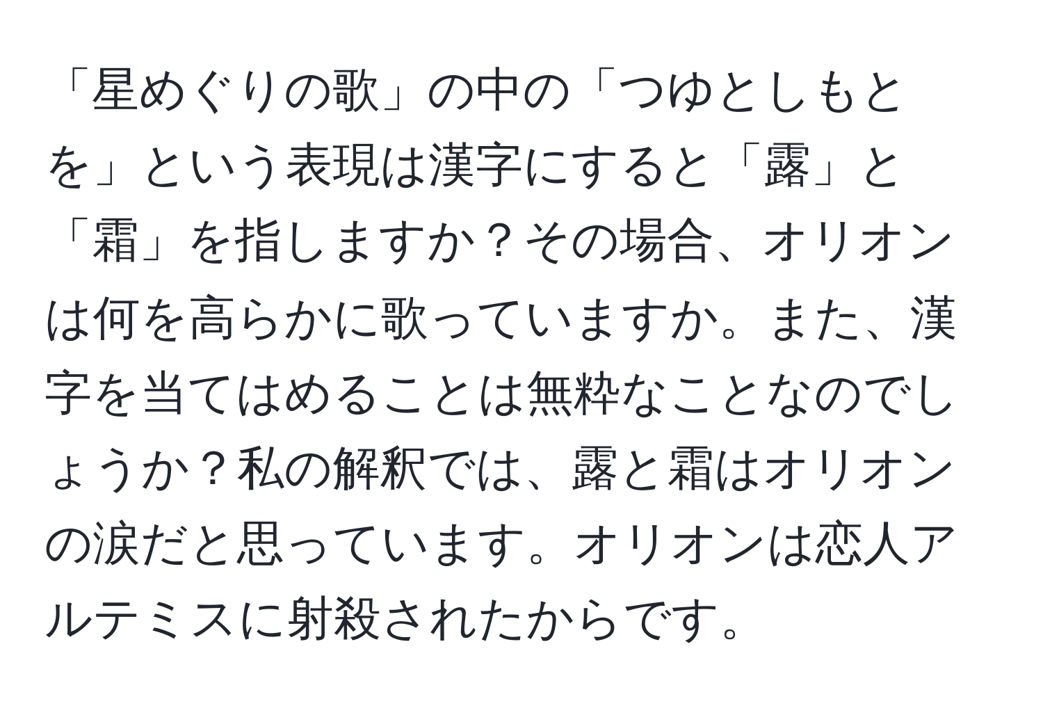 「星めぐりの歌」の中の「つゆとしもとを」という表現は漢字にすると「露」と「霜」を指しますか？その場合、オリオンは何を高らかに歌っていますか。また、漢字を当てはめることは無粋なことなのでしょうか？私の解釈では、露と霜はオリオンの涙だと思っています。オリオンは恋人アルテミスに射殺されたからです。