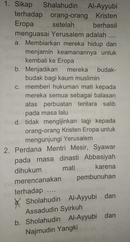 Sikap Shalahudin Al-Ayyubi
terhadap orang-orang Kristen
Eropa setelah berhasil
menguasai Yerusalem adalah ....
a. Membiarkan mereka hidup dan
menjamin keamanannya untuk
kembali ke Eropa
b. Menjadikan mereka budak-
budak bagi kaum muslimin
c. memberi hukuman mati kepada
mereka semua sebagai balasan
atas perbuatan tentara salib
pada masa lalu
d. tidak mengijinkan lagi kepada
orang-orang Kristen Eropa untuk
mengunjungi Yerusalem
2. Perdana Mentri Mesir, Syawar
pada masa dinasti Abbasiyah
dihukum mati karena
merencanakan pembunuhan
terhadap ....
Sholahudin Al-Ayyubi dan
Assadudin Syirkuh
b. Sholahudin Al-Ayyubi dan
Najmudin Yangki