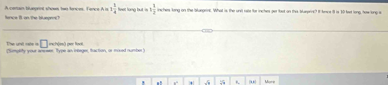 A certain blueprint shows two fences. Fence A is 1 1/4  feet long but is 1 1/2  inches long on the blueprint. What is the unit rate for inches per foot on this blueprint? If fence B is 10 feet long, how long is 
fence B on the blueprint? 
The unit rate is □ inch (es) per foot. 
(Simplity your answer. Type an integer, fraction, or mixed number.) 
1! ,. sqrt(3) sqrt[3](8) Ⅱ. (1,1) More