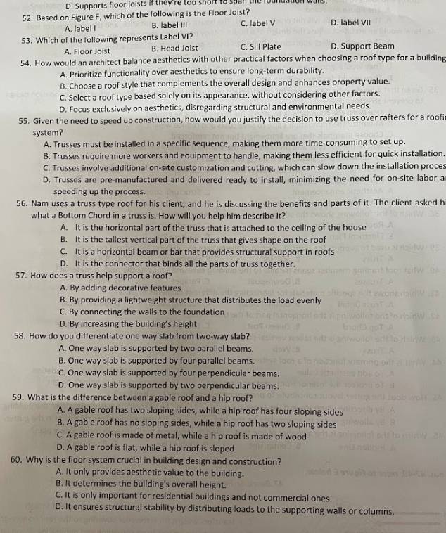 D. Supports floor joists if they're too short to span the foundation walls
52. Based on Figure F, which of the following is the Floor Joist?
A. label I B. label III C. label V D. label VII
53. Which of the following represents Label VI?
A. Floor Joist B. Head Joist C. Sill Plate D. Support Beam
54. How would an architect balance aesthetics with other practical factors when choosing a roof type for a building
A. Prioritize functionality over aesthetics to ensure long-term durability.
B. Choose a roof style that complements the overall design and enhances property value.
C. Select a roof type based solely on its appearance, without considering other factors.
D. Focus exclusively on aesthetics, disregarding structural and environmental needs.
55. Given the need to speed up construction, how would you justify the decision to use truss over rafters for a roofi
system?
A. Trusses must be installed in a specific sequence, making them more time-consuming to set up.
B. Trusses require more workers and equipment to handle, making them less efficient for quick installation.
C. Trusses involve additional on-site customization and cutting, which can slow down the installation proces
D. Trusses are pre-manufactured and delivered ready to install, minimizing the need for on-site labor a
speeding up the process.
56. Nam uses a truss type roof for his client, and he is discussing the benefits and parts of it. The client asked hi
what a Bottom Chord in a truss is. How will you help him describe it?
A. It is the horizontal part of the truss that is attached to the ceiling of the house
B. It is the tallest vertical part of the truss that gives shape on the roof
C. It is a horizontal beam or bar that provides structural support in roofs
D. It is the connector that binds all the parts of truss together.
57. How does a truss help support a roof?
A. By adding decorative features
B. By providing a lightweight structure that distributes the load evenly
C. By connecting the walls to the foundation
D. By increasing the building's height
58. How do you differentiate one way slab from two-way slab?
A. One way slab is supported by two parallel beams.
B. One way slab is supported by four parallel beams
C. One way slab is supported by four perpendicular beams.
D. One way slab is supported by two perpendicular beams.
59. What is the difference between a gable roof and a hip roof?
A. A gable roof has two sloping sides, while a hip roof has four sloping sides
B. A gable roof has no sloping sides, while a hip roof has two sloping sides
C. A gable roof is made of metal, while a hip roof is made of wood
D. A gable roof is flat, while a hip roof is sloped
60. Why is the floor system crucial in building design and construction?
A. It only provides aesthetic value to the building.
B. It determines the building's overall height.
C. It is only important for residential buildings and not commercial ones.
D. It ensures structural stability by distributing loads to the supporting walls or columns.