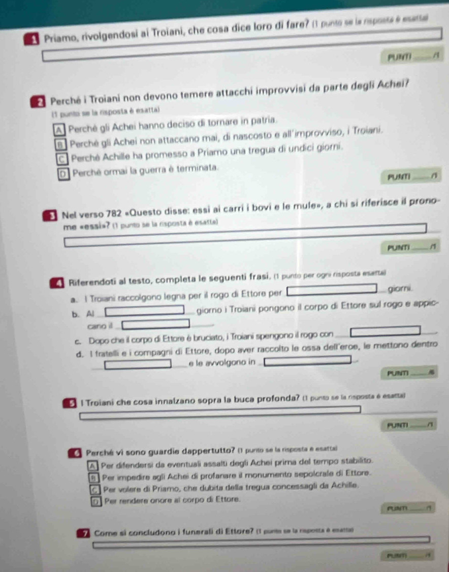 Priamo, rivolgendosi ai Troiani, che cosa dice loro di fare? () punte se la rsposts é esata
PURYTI A
Perché i Troiani non devono temere attacchi improvvisi da parte degli Achei?
(1 punta se la risposta è esatta)
A Perché gli Achei hanno deciso di tornare in patria.
B  Perché gli Achei non attaccano mai, di nascosto e all'improvviso, i Troiani.
C Perché Achille ha promesso a Priamo una tregua di undici giorni.
O Perchê ormai la guerra è terminata.
PUNTI _A
Nel verso 782 «Questo disse: essi ai carri i bovi e le mule», a chi si riferisce il prono-
me «essi»? (1 punto se la risposta é esatte)
PUNTI
4 Riferendoti al testo, completa le seguenti frasi, (1 punto per ogni rsposta eserta)
a. | Troiani raccolgono legna per il rogo di Ettore per giomi.
b. Al giorno i Troiani pongono il corpo di Ettore sul rogo e appic-
cano il
_
c. Dopo che il corpo di Ettore é bruciato, i Troiani spengono il rogo con_
d. I fratelli e i compagni di Ettore, dopo aver raccolto le ossa dell'eroe, le mettono dentro
e le avvolgono in
PUNT_
l Troiani che cosa innalzano sopra la buca profonda? (1 punto se la nsposta é esatta)
_
PUR(T)_
O Perché vi sono guardie dappertutto? () punto se la risposta e esatta
A Per difendersi da eventuali assalti degli Achei prima del tempo stabilito.
[B] Per impedire agli Achei di profanare il monumento sepolcrale di Ettore.
C] Per volere di Priamo, che dubita della tregua concessagli da Achille.
O Per rendere onore al corpo di Ettore.
_
Come si concludono i funerali di Ettore? (1 ponte se la risponta é esatta)
_