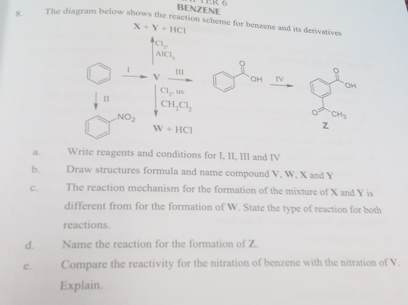 TER 6 
BENZENE 
8. The diagram below shows the reaction scheme for benzene and its derivatives
X+Y+HCl
Cl_2,
AlCl_3^((III 
OH IV
CI_2), uv
OH 
II CH_2)Cl_2
NO_2
CH_3
W+HCl
Z
a. Write reagents and conditions for I, II, III and IV 
b. Draw structures formula and name compound V, W, X and Y
C. The reaction mechanism for the formation of the mixture of X and Y is 
different from for the formation of W. State the type of reaction for both 
reactions. 
d. Name the reaction for the formation of Z. 
C. Compare the reactivity for the nitration of benzene with the nitration of V. 
Explain.