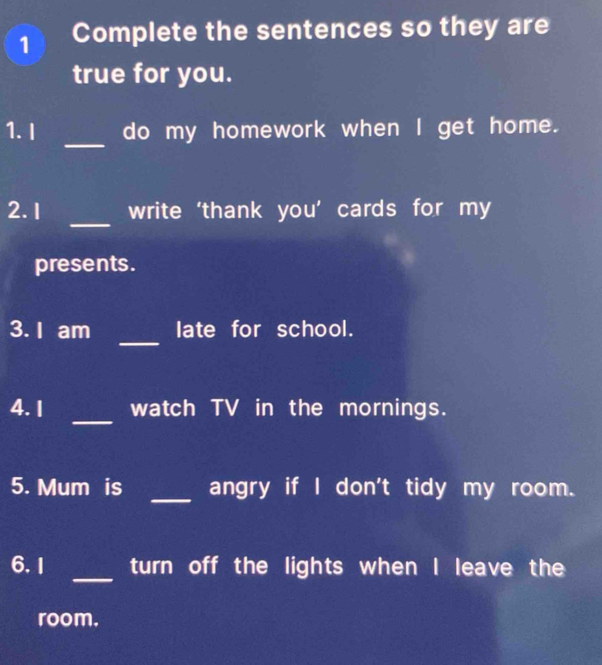 Complete the sentences so they are 
true for you. 
_ 
1. I do my homework when I get home. 
_ 
2. 1 write ‘thank you’ cards for my 
presents. 
_ 
3. I am late for school. 
_ 
4. 1 watch TV in the mornings. 
5. Mum is _angry if I don't tidy my room. 
_ 
6. I turn off the lights when I leave the 
room.