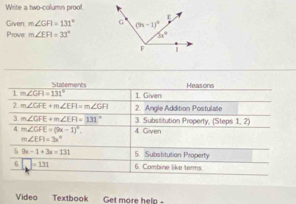 Write a two-column proof.
Given: m∠ GFI=131°
Prove m∠ EFI=33°
Statements Reasons
1 m∠ GFI=131° 1. Given
2 m∠ GFE+m∠ EFI=m∠ GFI 2. Angle Addition Postulate
3 m∠ GFE+m∠ EFI=131° 3. Substitution Property, (Steps 1, 2)
4 m∠ GFE=(9x-1)^circ . 4. Given
m∠ EFI=3x°
5 9x-1+3x=131 5. Substitution Property
6 □ =131 6. Combine like terms
Video Textbook Get more help-