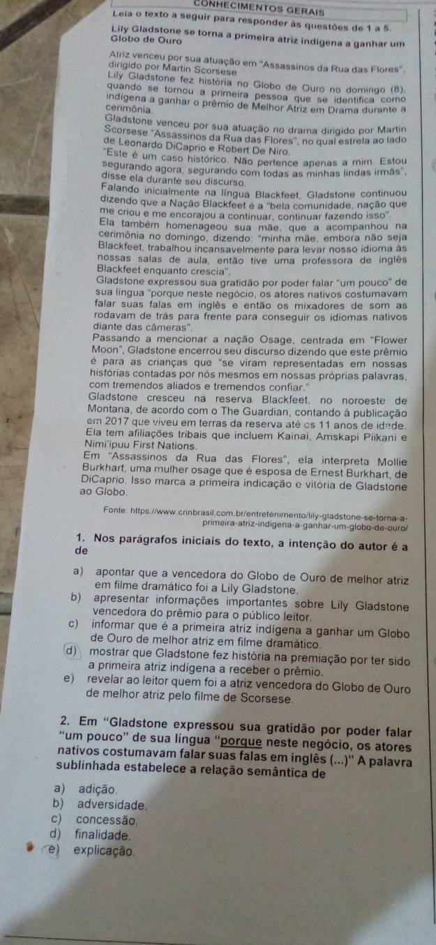 Conhecimentos Gerais
Leia o texto a seguir para responder às questões de 1 a 5.
Lily Gladstone se torna a primeira atriz indigena a ganhar um
Globo de Ouro
Atriz venceu por sua atuação em ''Assassinos da Rua das Flores''
dirigido por Martin Scorsese
Lily Gladstone fez história no Globo de Ouro no domingo (8).
quando se tornou a primeira pessoa que se identífica como
indigena a ganhar o prêmio de Melhor Atriz em Drama durante a
cerimônia.
Gladstone venceu por sua atuação no drama dirigido por Martin
Scorsese "Assassinos da Rua das Flores", no qual estrela ao lado
de Leonardo DiCaprio e Robert De Niro.
"Este é um caso histórico. Não pertence apenas a mim. Estou
segurando agora, segurando com todas as minhas lindas irmás",
disse ela durante seu discurso
Falando inicialmente na língua Blackfeet, Gladstone continuou
dizendo que a Nação Blackfeet é a "bela comunidade, nação que
me criou e me encorajou a continuar, continuar fazendo isso"
Ela também homenageou sua mãe, que a acompanhou na
cerimônia no domingo, dizendo: "minha mãe. embora não seja
Blackfeet, trabalhou incansavelmente para levar nosso idioma às
nossas salas de aula, então tive uma professora de inglês
Blackfeet enquanto crescia".
Gladstone expressou sua gratidão por poder falar ''um pouco'' de
sua língua "porque neste negócio, os atores nativos costumavam
falar suas falas em inglês e então os mixadores de som as
rodavam de trás para frente para conseguir os idiomas nativos
diante das câmeras".
Passando a mencionar a nação Osage, centrada em 'Flower
Moon", Gladstone encerrou seu discurso dizendo que este prêmio
é para as crianças que "se viram representadas em nossas
histórias contadas por nós mesmos em nossas próprias palavras,
com tremendos aliados e tremendos confiar."
Gladstone cresceu na reserva Blackfeet, no noroeste de
Montana, de acordo com o The Guardian, contando à publicação
em 2017 que viveu em terras da reserva até os 11 anos de idade.
Ela tem afiliações tribais que incluem Kainai, Amskapi Piikani e
Nimi'ipuu First Nations.
Em 'Assassinos da Rua das Flores', ela interpreta Mollie
Burkhart, uma mulher osage que é esposa de Ernest Burkhart, de
DiCaprio. Isso marca a primeira indicação e vitória de Gladstone
ao Globo.
Fonte: https.//www.cnnbrasil.com.br/entretenimento/lily-gladstone-se-torna-a-
primeira-atriz-indigena-a-ganhar-um-globo-de-ouro/
1. Nos parágrafos iniciais do texto, a intenção do autor é a
de
a) apontar que a vencedora do Globo de Ouro de melhor atriz
em filme dramático foi a Lily Gladstone.
b) apresentar informações importantes sobre Lily Gladstone
vencedora do prêmio para o público leitor.
c) informar que é a primeira atriz indígena a ganhar um Globo
de Ouro de melhor atriz em filme dramático.
d) mostrar que Gladstone fez história na premiação por ter sido
a primeira atriz indigena a receber o prêmio.
e) revelar ao leitor quem foi a atriz vencedora do Globo de Ouro
de melhor atriz pelo filme de Scorsese.
2. Em 'Gladstone expressou sua gratidão por poder falar
“um pouco” de sua língua “porque neste negócio, os atores
nativos costumavam falar suas falas em inglês...)'' A palavra
sublinhada estabelece a relação semântica de
a) adição.
b) adversidade.
c) concessão.
d) finalidade.
e) explicação.