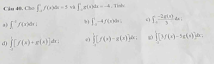 Cau40 . Cho ∈t _(-2)^1f(x)dx=5 và ∈t _(-2)^1g(x)dx=-4. Tính: 
a) ∈t _1^((-2)f(x)dx; 
b) ∈t _(-2)^1-4f(x)dx; c) ∈t _(-2)^1frac -2g(x))3dx; 
d) ∈tlimits _(-2)^1[f(x)+g(x)]dx e) ∈tlimits _(-2)^1[f(x)-g(x)]dx; g) ∈tlimits _(-2)^1[3f(x)-5g(x)]dx :