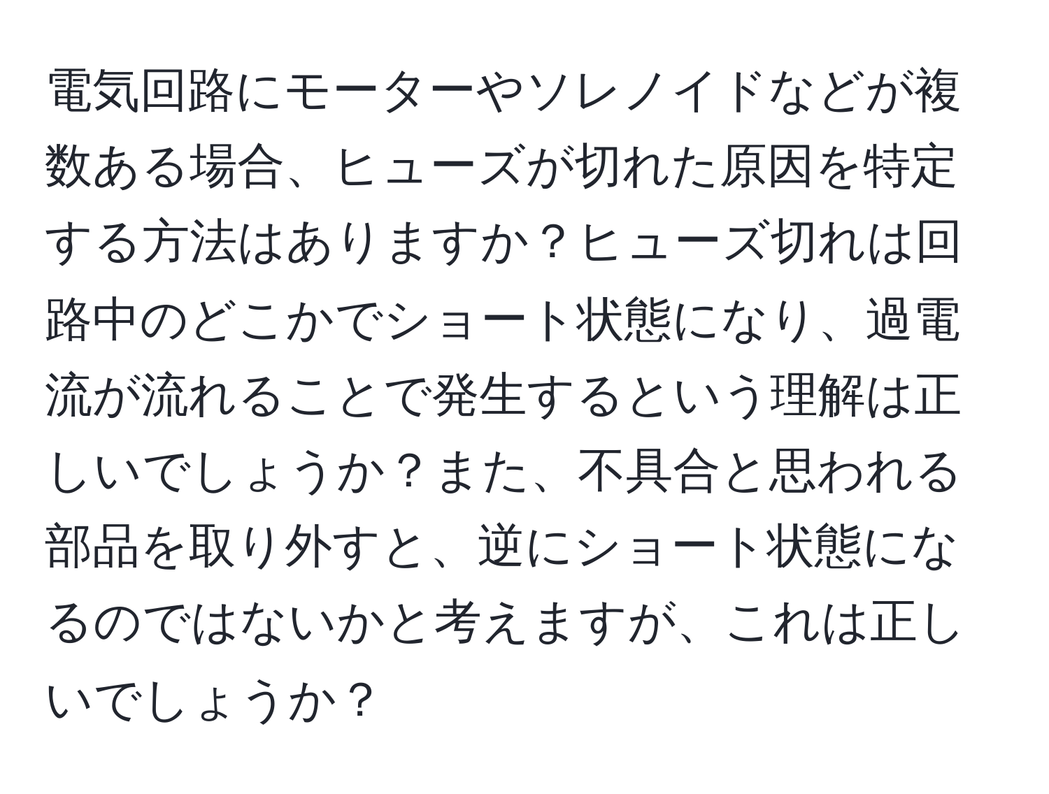 電気回路にモーターやソレノイドなどが複数ある場合、ヒューズが切れた原因を特定する方法はありますか？ヒューズ切れは回路中のどこかでショート状態になり、過電流が流れることで発生するという理解は正しいでしょうか？また、不具合と思われる部品を取り外すと、逆にショート状態になるのではないかと考えますが、これは正しいでしょうか？