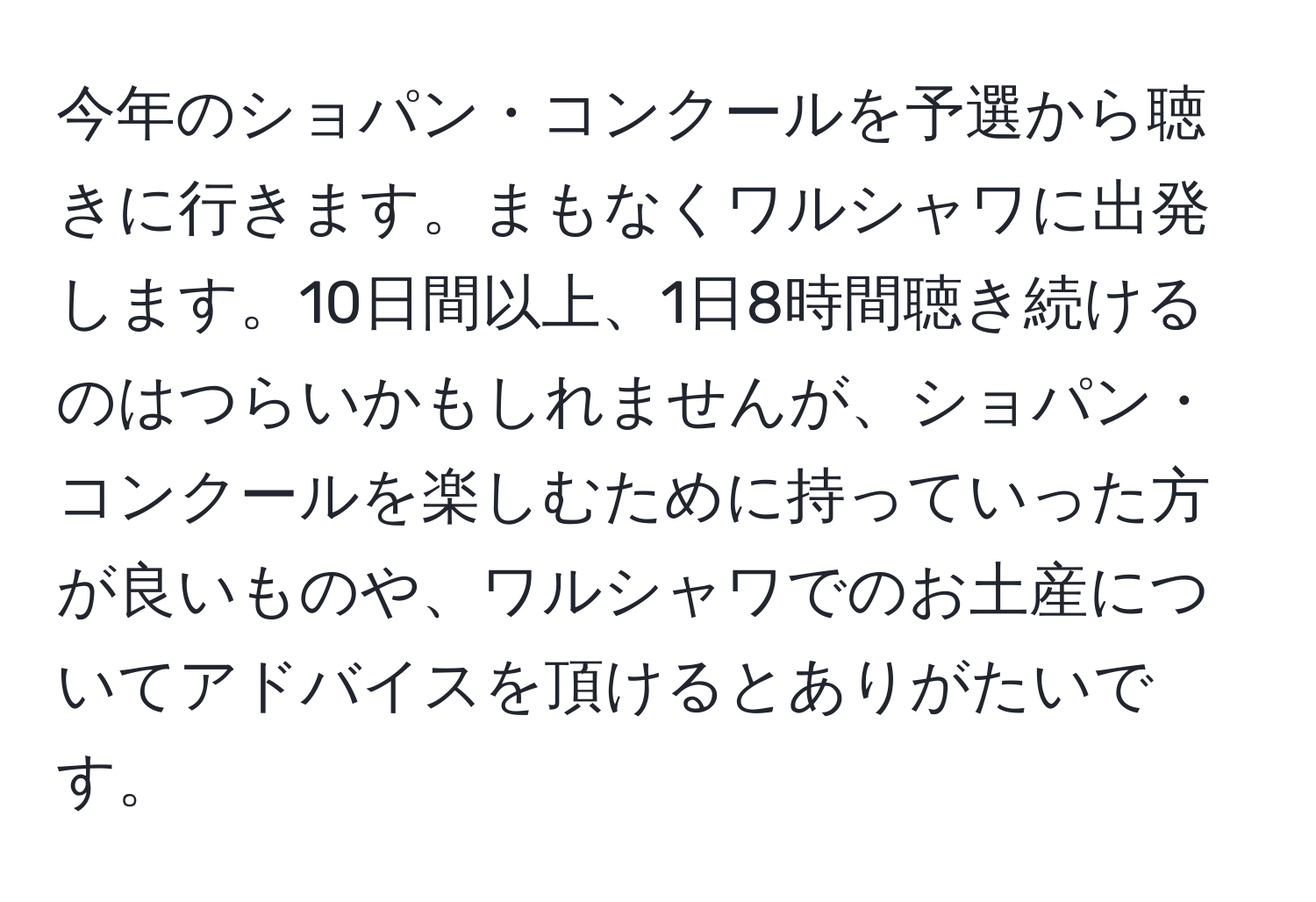 今年のショパン・コンクールを予選から聴きに行きます。まもなくワルシャワに出発します。10日間以上、1日8時間聴き続けるのはつらいかもしれませんが、ショパン・コンクールを楽しむために持っていった方が良いものや、ワルシャワでのお土産についてアドバイスを頂けるとありがたいです。