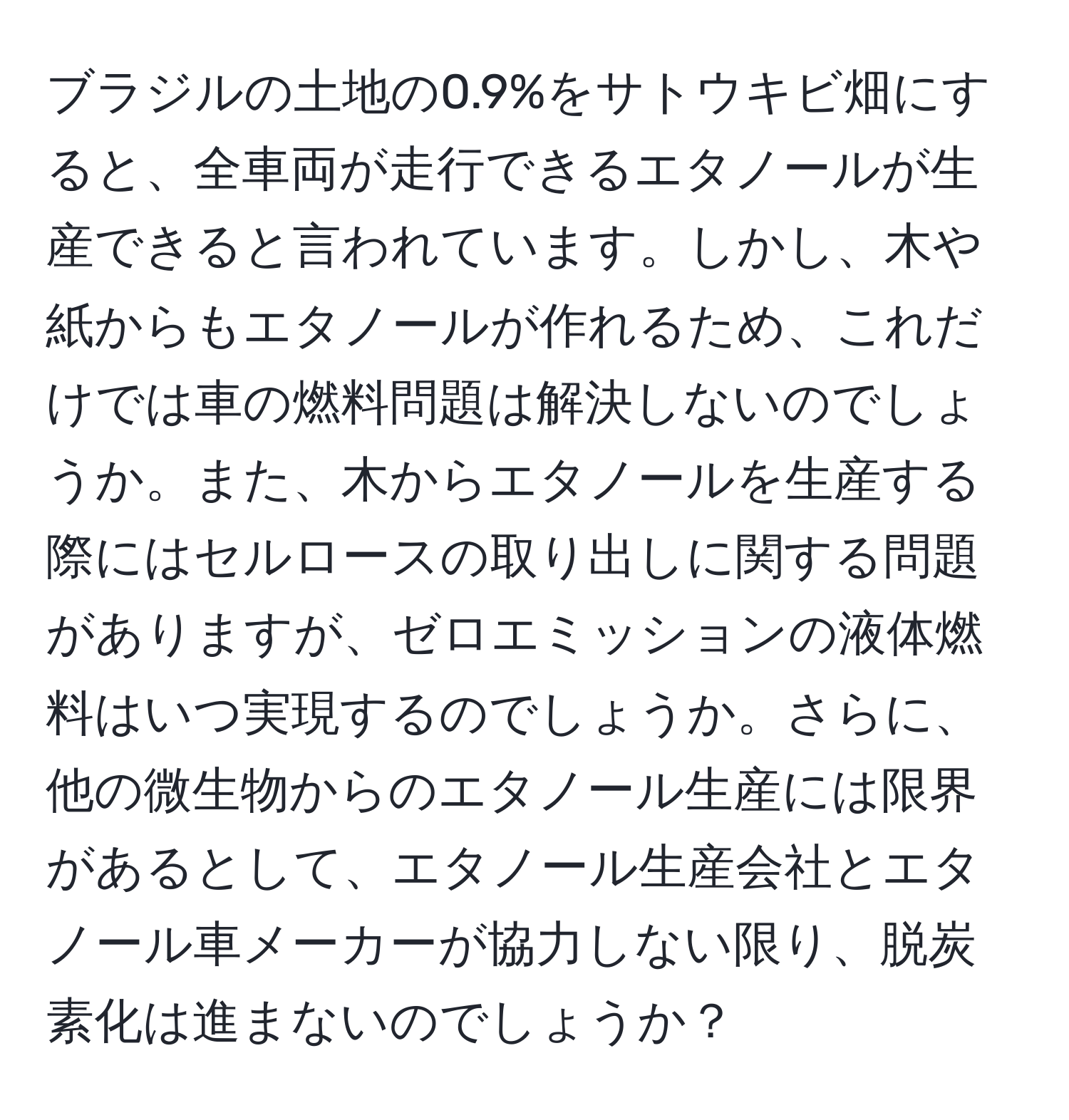 ブラジルの土地の0.9%をサトウキビ畑にすると、全車両が走行できるエタノールが生産できると言われています。しかし、木や紙からもエタノールが作れるため、これだけでは車の燃料問題は解決しないのでしょうか。また、木からエタノールを生産する際にはセルロースの取り出しに関する問題がありますが、ゼロエミッションの液体燃料はいつ実現するのでしょうか。さらに、他の微生物からのエタノール生産には限界があるとして、エタノール生産会社とエタノール車メーカーが協力しない限り、脱炭素化は進まないのでしょうか？