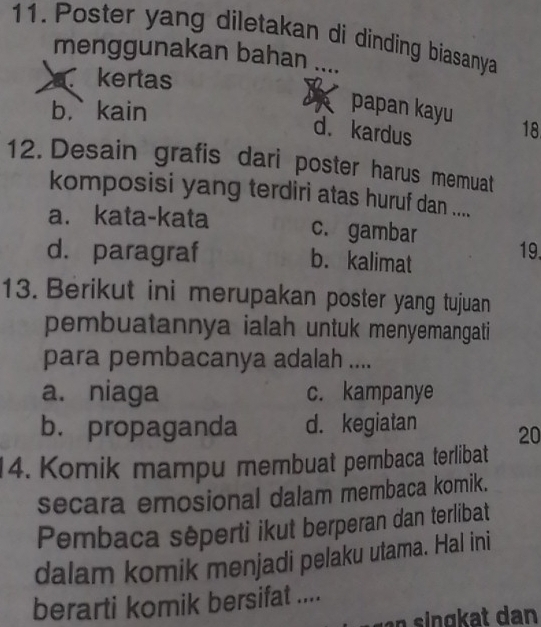 Poster yang diletakan di dinding biasanya
menggunakan bahan ....
kertas
b,` kain
papan kayu 18
d. kardus
12. Desain grafis dari poster harus memuat
komposisi yang terdiri atas huruf dan ....
a. kata-kata c. gambar 19.
d. paragraf b. kalimat
13. Berikut ini merupakan poster yang tujuan
pembuatannya ialah untuk menyemangati
para pembacanya adalah ....
a. niaga c. kampanye
b. propaganda d. kegiatan 20
4. Komik mampu membuat pembaca terlibat
secara emosional dalam membaca komik.
Pembaca sêperti ikut berperan dan terlibat
dalam komik menjadi pelaku utama. Hal ini
berarti komik bersifat ....