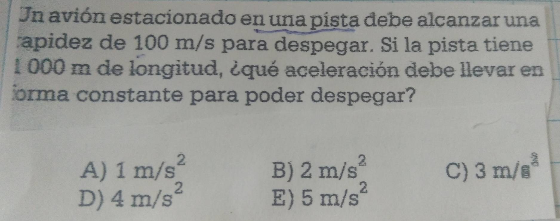 Un avión estacionado en una pista debe alcanzar una
apidez de 100 m/s para despegar. Si la pista tiene
1 000 m de longitud, ¿qué aceleración debe llevar en
orma constante para poder despegar?
A) 1m/s^2 B) 2m/s^2 C) 3m/s^3
D) 4m/s^2 E) 5m/s^2