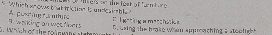 els of rollers on the feet of furniture .
5. Which shows that friction is undesirable?
A. pushing furniture C. lighting a matchstick
B. walking on wet floors
D. using the brake when approaching a stoplight
5. Which of the following statem