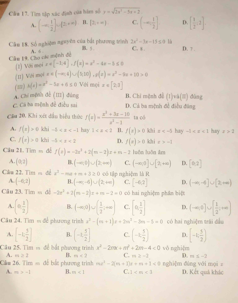 Tìm tập xác định của hàm số y=sqrt(2x^2-5x+2).
A. (-∈fty ; 1/2 ]∪ [2;+∈fty ) B. [2;+∈fty ). C. (-∈fty ; 1/2 ]. D. [ 1/2 ;2].
Câu 18. Số nghiệm nguyên của bất phương trình 2x^2-3x-15≤ 0 là
B. 5 . C. 8 .
A. 6 . D. 7 .
Câu 19. Cho các mệnh đề
(I) Với mọi x∈ [-1;4],f(x)=x^2-4x-5≤ 0
(II) Với mọi x∈ (-∈fty ;4)∪ (5;10),g(x)=x^2-9x+10>0
(1I) h(x)=x^2-5x+6≤ 0 Với mọi x∈ [2;3]
A. Chỉ mệnh đề (III) đúng B. Chỉ mệnh đề (I)và(II) đúng
C. Cả ba mệnh đề điều sai D. Cả ba mệnh đề điều đúng
Câu 20. Khi xét dấu biểu thức f(x)= (x^2+3x-10)/x^2-1  ta có
A. f(x)>0 khi -5 hay 1 B. f(x)>0 khi x hay -1 hay x>2
C. f(x)>0 khi -5 f(x)>0 khi x>-1
D.
Câu 21. Tìm m để f(x)=-2x^2+2(m-2)x+m-2 luôn luôn âm
A. (0;2) B. (-∈fty ;0)∪ (2;+∈fty ) C. (-∈fty ;0]∪ [2;+∈fty ) D. [0;2]
Câu 22. Tìm m đề x^2-mx+m+3≥ 0 có tập nghiệm là R
B.
A. (-6;2) (-∈fty ;-6)∪ (2;+∈fty ) C. [-6;2] D. (-∈fty ;-6]∪ [2;+∈fty )
Câu 23. Tìm m để -2x^2+2(m-2)x+m-2=0 có hai nghiệm phân biệt
A. (0; 1/2 ) (-∈fty ;0)∪ ( 1/2 ;+∈fty ) C. [0; 1/2 ] (-∈fty ;0]∪ [ 1/2 ;+∈fty )
B.
D.
Câu 24. Tìm m để phương trình x^2-(m+1)x+2m^2-3m-5=0 có hai nghiệm trái dấu
A. [-1; 5/2 ] (-1; 5/2 ] (-1; 5/2 ) [-1; 5/2 )
B.
C.
D.
Câu 25. Tìm m để bất phương trình x^2-2mx+m^2+2m-4<0</tex> vô nghiệm
A. m≥ 2 B. m<2</tex> C. m≥ -2 D. m≤ -2
Câu 26. Tìm m để bất phương trình mx^2-2(m+1)x+m+1<0</tex> nghiệm đúng với mọi z
A. m>-1 B. m<1</tex> C. 1 D. Kết quả khác