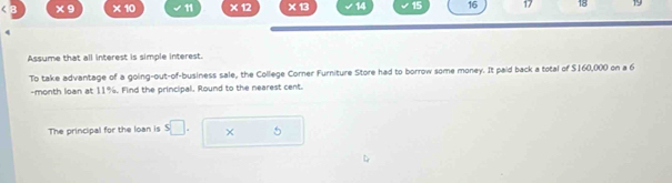 * 9 * 10 11 x * 13 14 15 16 17 18 19 
Assume that all interest is simple interest. 
To take advantage of a going-out-of-business sale, the College Corner Furniture Store had to borrow some money. It paid back a total of $160,000 on a 6
-month loan at 11%. Find the principal. Round to the nearest cent. 
The principal for the loan is s□. × 5