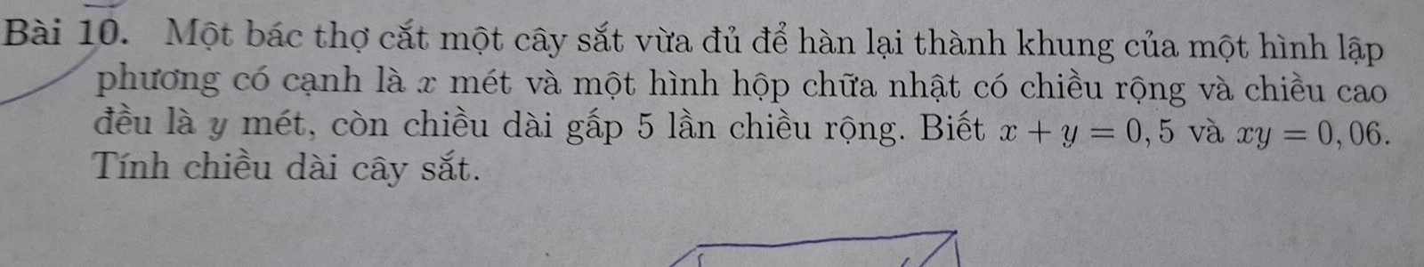 Một bác thợ cắt một cây sắt vừa đủ để hàn lại thành khung của một hình lập
phương có cạnh là x mét và một hình hộp chữa nhật có chiều rộng và chiều cao
đều là y mét, còn chiều dài gấp 5 lần chiều rộng. Biết x+y=0,5 và xy=0,06. 
Tính chiều dài cây sắt.