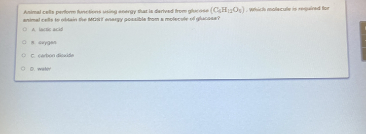 Animal cells perform functions using energy that is derived from glucose (C_6H_12O_6). Which molecule is required for
animal cells to obtain the MOST energy possible from a molecule of glucose?
A. lactic acid
B. oxygen
C. carbon dioxide
D. water