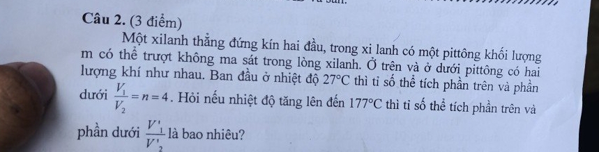 Một xilanh thẳng đứng kín hai đầu, trong xi lanh có một pittông khối lượng 
m có thể trượt không ma sát trong lòng xilanh. Ở trên và ở dưới pittông có hai 
lượng khí như nhau. Ban đầu ở nhiệt độ 27°C thì tỉ số thể tích phần trên và phần 
dưới frac V_1V_2=n=4. Hỏi nếu nhiệt độ tăng lên đến 177°C thì tỉ số thể tích phần trên và 
phần dưới frac V_1'V_2' là bao nhiêu?