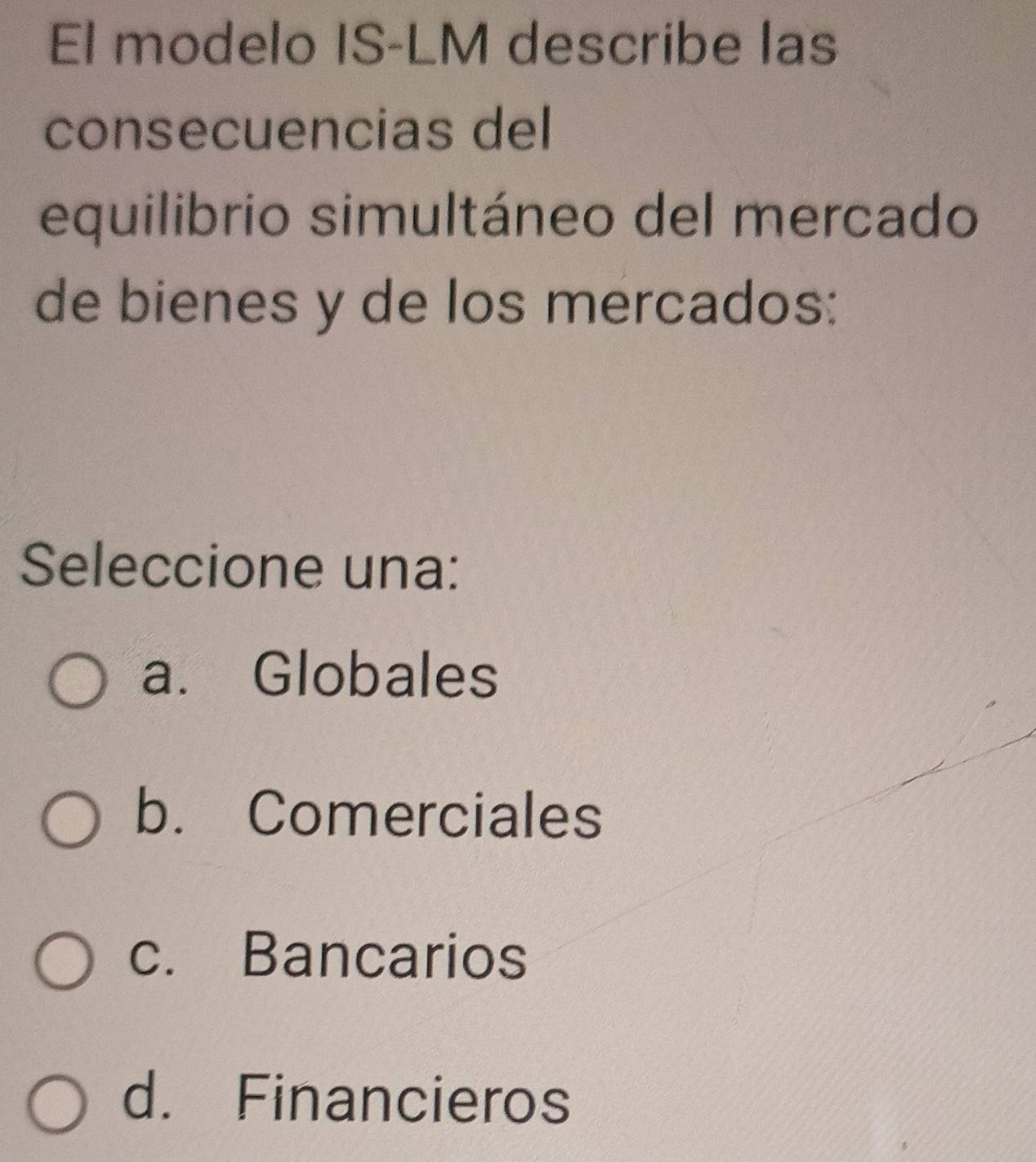 El modelo IS-LM describe las
consecuencias del
equilibrio simultáneo del mercado
de bienes y de los mercados:
Seleccione una:
a. Globales
b. Comerciales
c. Bancarios
d. Financieros