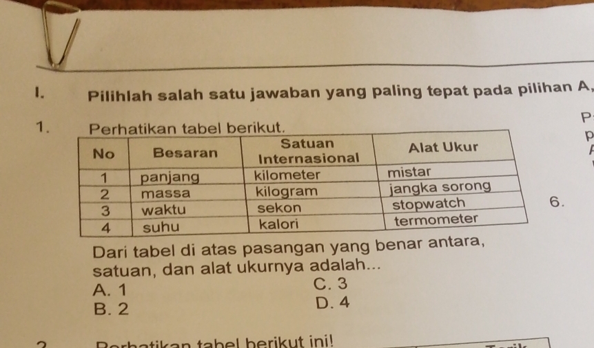 Pilihlah salah satu jawaban yang paling tepat pada pilihan A,
P
1
p.
Dari tabel di atas pasangan yang benar ant
satuan, dan alat ukurnya adalah...
A. 1 C. 3
B. 2 D. 4
atik a n tabel berikut ini!