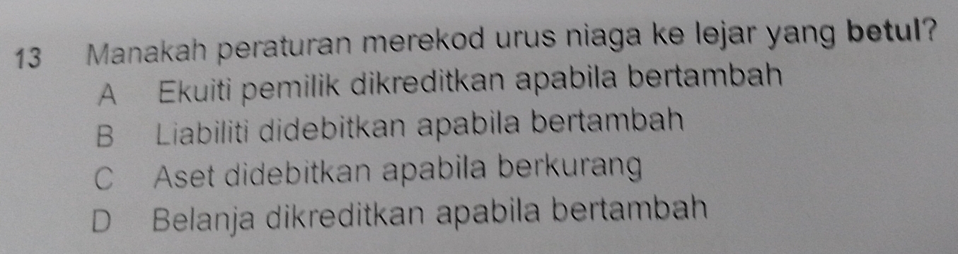 Manakah peraturan merekod urus niaga ke lejar yang betul?
A Ekuiti pemilik dikreditkan apabila bertambah
B Liabiliti didebitkan apabila bertambah
C Aset didebitkan apabila berkurang
D Belanja dikreditkan apabila bertambah