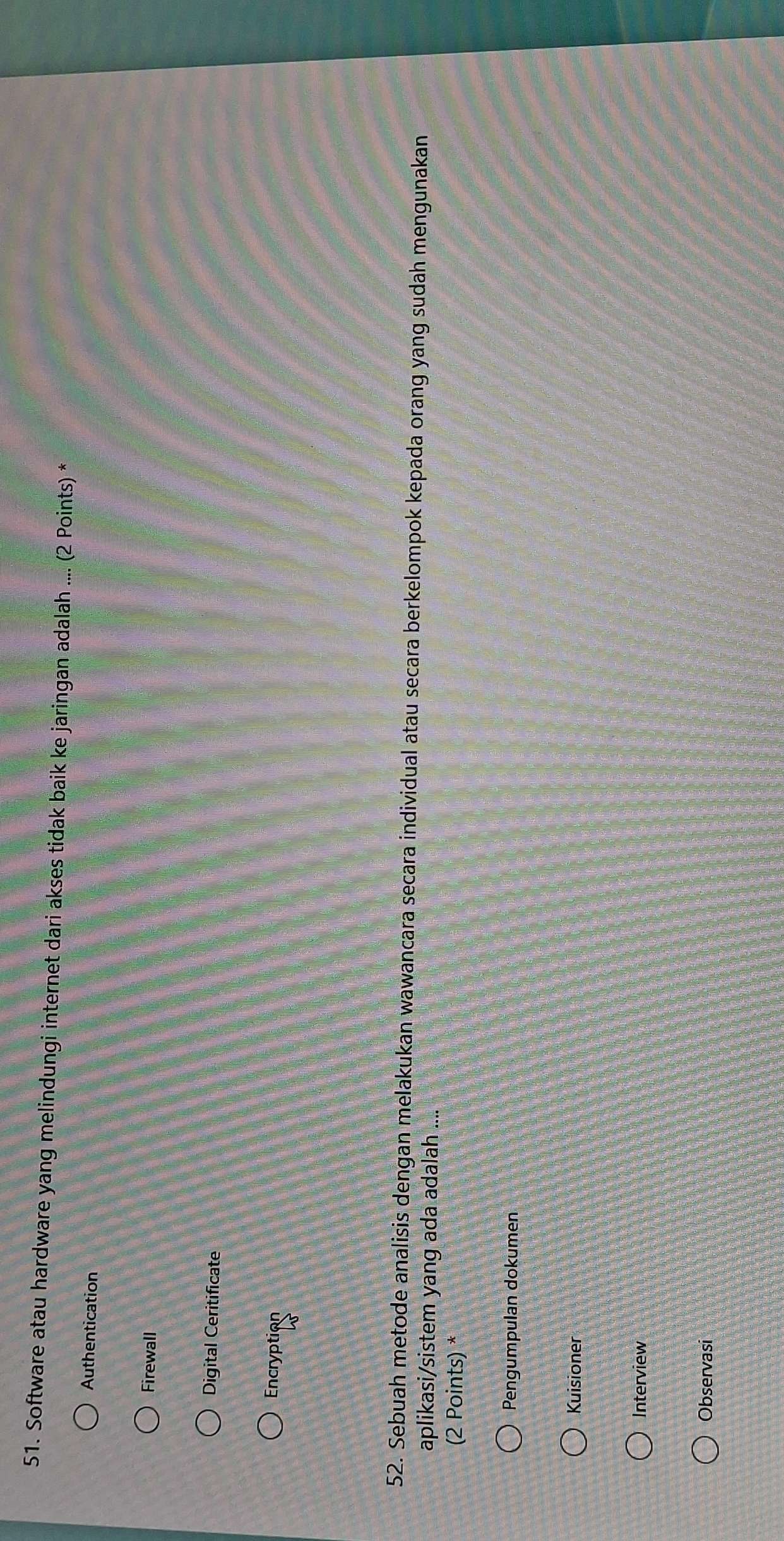 Software atau hardware yang melindungi internet dari akses tidak baik ke jaringan adalah .... (2 Points) *
Authentication
Firewall
Digital Ceritificate
Encryption
52. Sebuah metode analisis dengan melakukan wawancara secara individual atau secara berkelompok kepada orang yang sudah mengunakan
aplikasi/sistem yang ada adalah ....
(2 Points) *
Pengumpulan dokumen
Kuisioner
Interview
Observasi