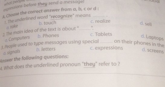 what people th
expressions before they send a message.
racial
A. Choose the correct answer from a, b, c or d :
1. The underlined word "recognize" means 。
b. touch c. realize
a. take
d. sell
2. The main idea of the text is about '............... "
c. Tablets
a. Computers b. Phones d. Laptops
3. People used to type messages using special _on their phones in the
a. signals
b. letters c. expressions d. screens
Answer the following questions:
4. What does the underlined pronoun "they" refer to ?