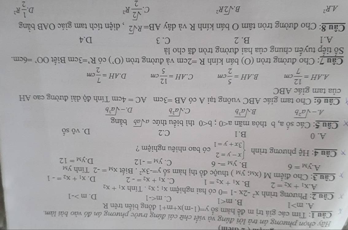 Hãy chọn phương án trả lời đúng và viết chữ cái đứng trước phương án đó vào bài làm.
Câu 1: Tìm các giá trị m đề hàm số y=(1-m)x+m+1 đồng biển trên R
A. m>1
B. m<1</tex>
C. m
D. m>-1
Câu 2: Phương trình x^2-2x-1=0 có hai nghiệm X_1;X_2 Tính x_1+x_2
A x_1+x_2=2 B. x_1+x_2=1 C. x_1+x_2=-2 D. x_1+x_2=-1
frac Ca u = : Cho điểm M(x_M;y_M) thuộc đồ thị hàm số y=-3x^2. Biết x_M=-2 Tính y_M
A. y_M=6 B. y_M=-6 y_M=-12
C.
D. y_M=12
* Câu 4: Hệ phương trình beginarrayl x-y=2 3x+y=1endarray. có bao nhiêu nghiệm ?
A. 0 B.1 D. vô Shat O
C.2
Câu 5: Các số a, b thỏa mãn a<0;b<0</tex> thì biểu thức asqrt(ab) bǎng
A. -sqrt(a^2b) sqrt(a^3b) C sqrt(a^2b) -sqrt(a^3b)
B.
D.
Câu 6: Cho tam giác ABC vuông tại A có AB=3cmAC=4cm Tính độ dài đường cao AH
của tam giác ABC
A.. AH= 12/7 cm B AH= 5/2 cm C. AH= 12/5 cm D AH= 7/2 cm
Câu 7: Cho đường tròn (O) bán kính R=2cm và đường tròn (O^,) có R'=3cm Biết OO'=6cm.
Số tiếp tuyển chung của hai đường tròn đã cho là
A.1 B. 2 C. 3 D.4
Câu 8: Cho đường tròn tâm O bán kính R và dây AB=Rsqrt(2) , diện tích tam giác OAB bằng
A.R^2
B. sqrt(2)R^2 C.  sqrt(2)/2 R^2  1/2 R^2
D