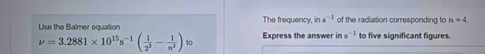 The frequency, in s^(-1) of the radiation corresponding to n=4. 
Use the Balmer equation 
Express the answer in s^(-1) to five significant figures.
nu =3.2881* 10^(15)s^(-1)( 1/2^2 - 1/n^2 ) to