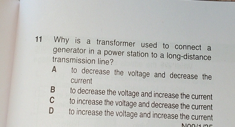 Why is a transformer used to connect a
generator in a power station to a long-distance
transmission line?
A to decrease the voltage and decrease the
current
B to decrease the voltage and increase the current
C to increase the voltage and decrease the current
D to increase the voltage and increase the current