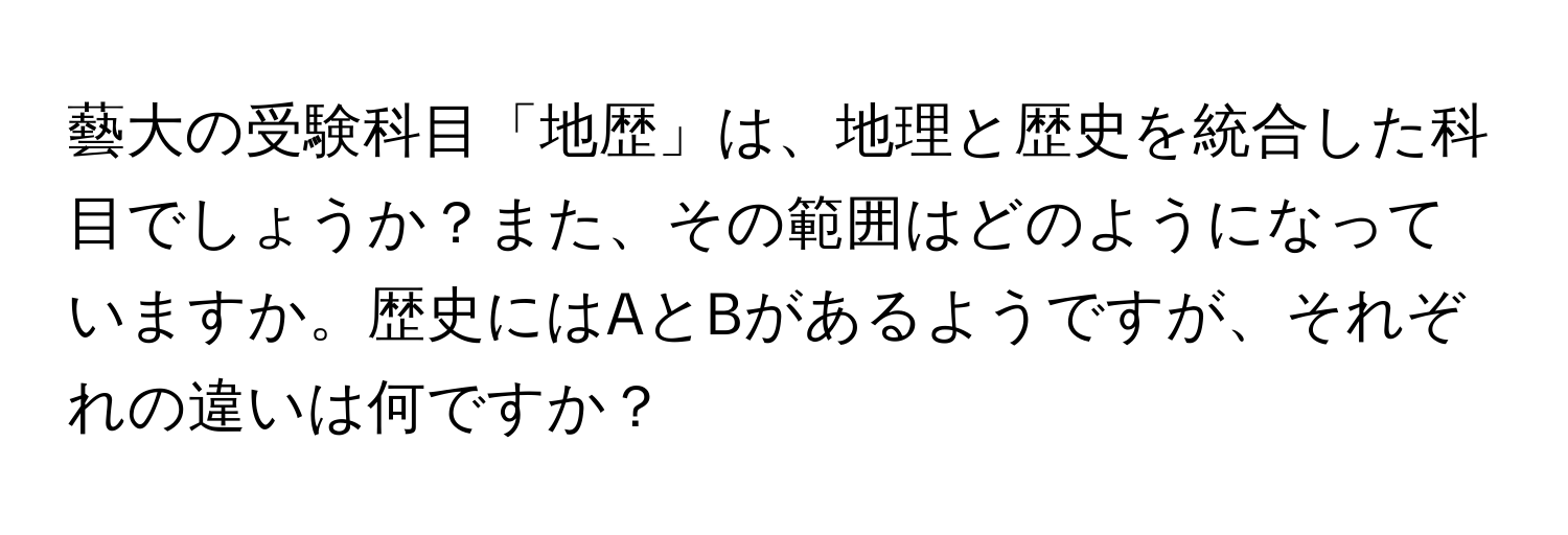 藝大の受験科目「地歴」は、地理と歴史を統合した科目でしょうか？また、その範囲はどのようになっていますか。歴史にはAとBがあるようですが、それぞれの違いは何ですか？