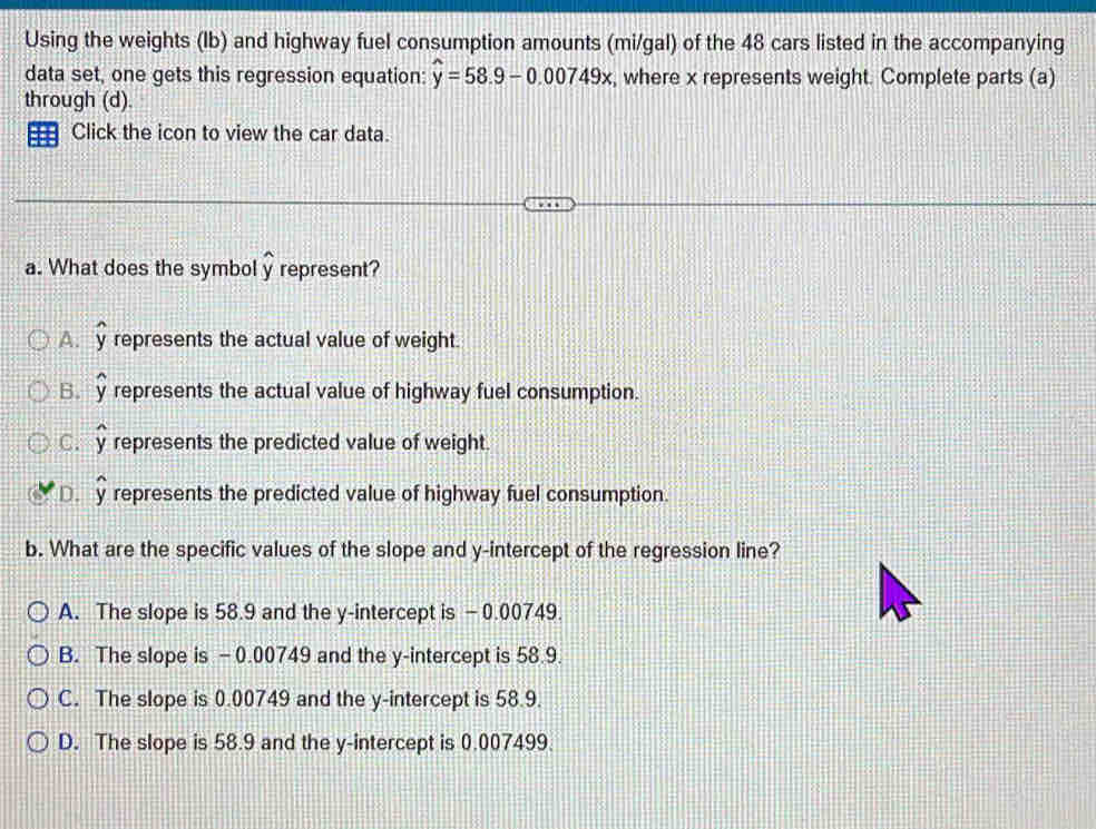 Using the weights (Ib) and highway fuel consumption amounts (mi/gal) of the 48 cars listed in the accompanying
data set, one gets this regression equation: widehat y=58.9-0.00749x , where x represents weight. Complete parts (a)
through (d).
Click the icon to view the car data.
a. What does the symbol widehat y represent?
A. y represents the actual value of weight.
B. y represents the actual value of highway fuel consumption.
C. represents the predicted value of weight.
n
D. V represents the predicted value of highway fuel consumption.
b. What are the specific values of the slope and y-intercept of the regression line?
A. The slope is 58.9 and the y-intercept is - 0.00749.
B. The slope is -0.00749 and the y-intercept is 58.9.
C. The slope is 0.00749 and the y-intercept is 58.9.
D. The slope is 58.9 and the y-intercept is 0.007499