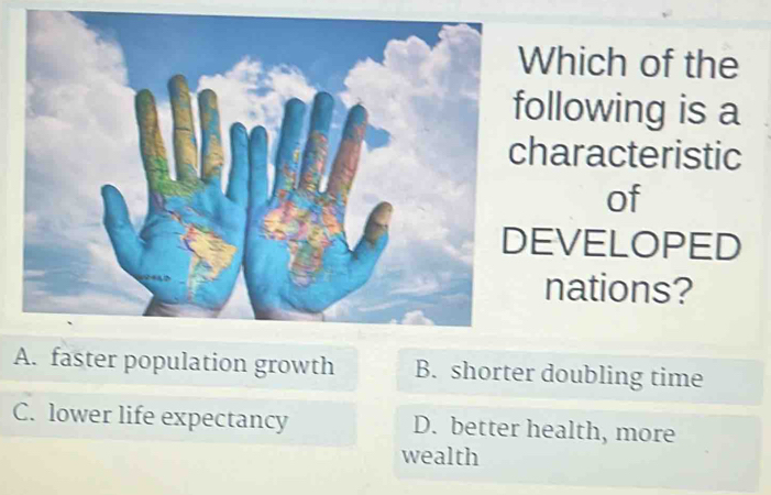 Which of the
following is a
characteristic
of
DEVELOPED
nations?
A. faster population growth B. shorter doubling time
C. lower life expectancy D. better health, more
wealth