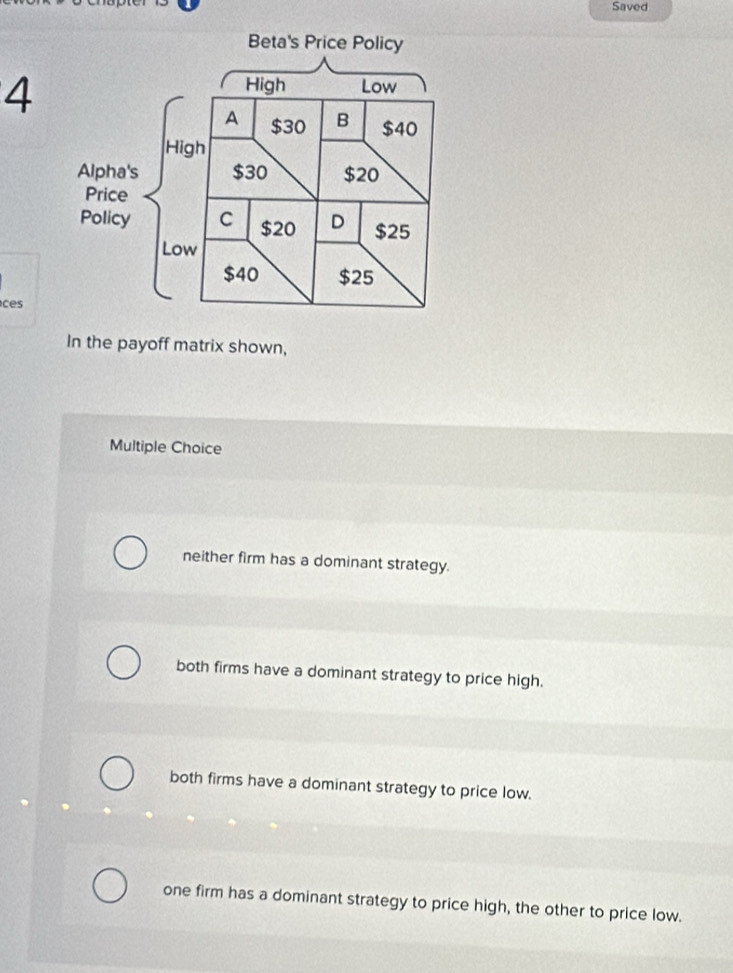 Saved
4
ces
In the payoff matrix shown,
Multiple Choice
neither firm has a dominant strategy.
both firms have a dominant strategy to price high.
both firms have a dominant strategy to price low.
one firm has a dominant strategy to price high, the other to price low.