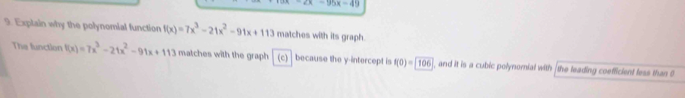 2x-95x=49
9. Explain why the polynomial function f(x)=7x^3-21x^2-91x+113 matches with its graph. 
The function f(x)=7x^3-21x^2-91x+113 matches with the graph (c because the y-intercept is f(0)= 106 , and it is a cubic polynomial with the leading coefficient less than 0