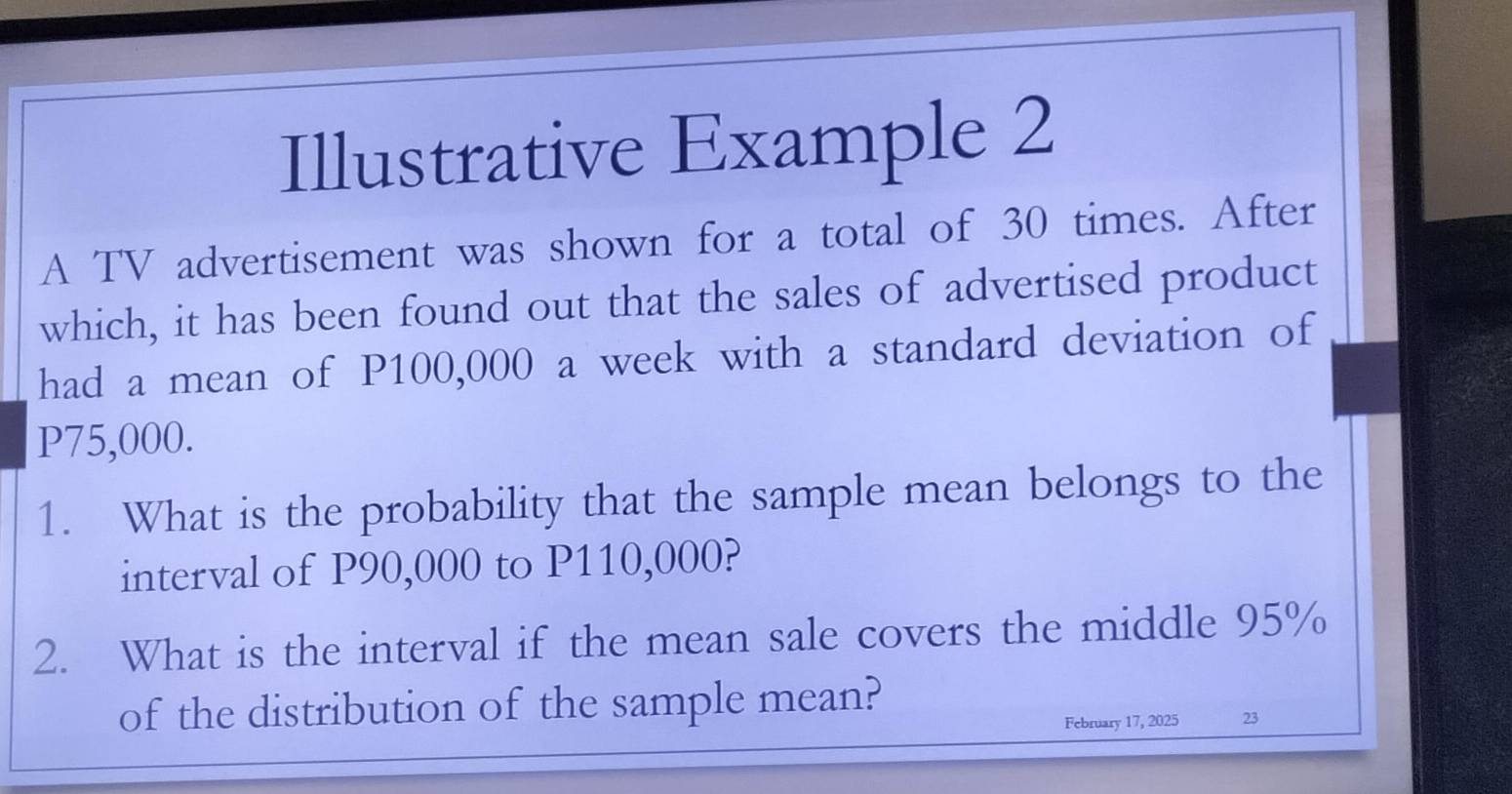 Illustrative Example 2 
A TV advertisement was shown for a total of 30 times. After 
which, it has been found out that the sales of advertised product 
had a mean of P100,000 a week with a standard deviation of
P75,000. 
1. What is the probability that the sample mean belongs to the 
interval of P90,000 to P110,000? 
2. What is the interval if the mean sale covers the middle 95%
of the distribution of the sample mean? 
February 17, 2025 23