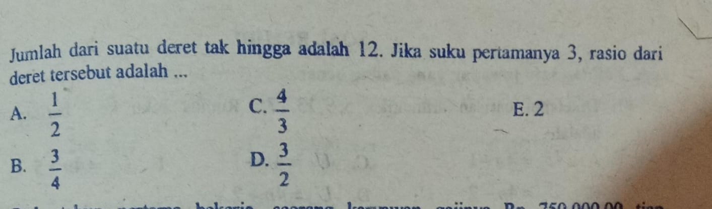 Jumlah dari suatu deret tak hingga adalah 12. Jika suku pertamanya 3, rasio dari
deret tersebut adalah ...
C.
A.  1/2   4/3  E. 2
D.
B.  3/4   3/2 