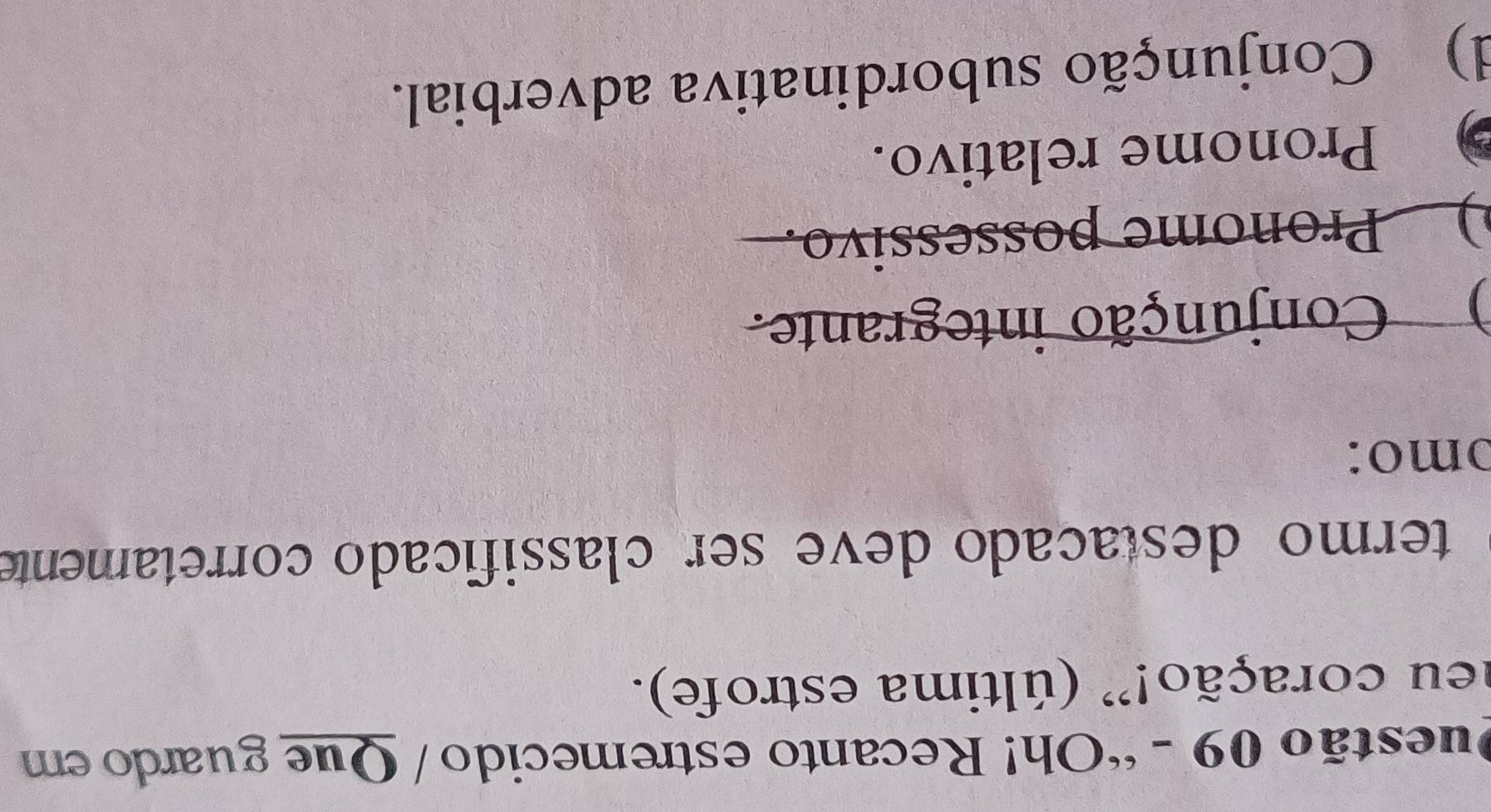 “Oh! Recanto estremecido / Que guardo em
neu coração!” (última estrofe).
termo destacado deve ser classificado corretamente
ɔmo:
) Conjunção integrante.
) Pronome possessivo.
Pronome relativo.
d) Conjunção subordinativa adverbial.