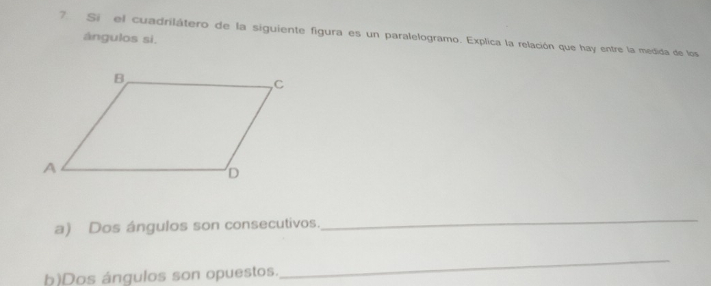 Si el cuadrilátero de la siguiente figura es un paralelogramo. Explica la relación que hay entre la medida de los 
ángulos si. 
a) Dos ángulos son consecutivos. 
_ 
h)Dos ángulos son opuestos. 
_