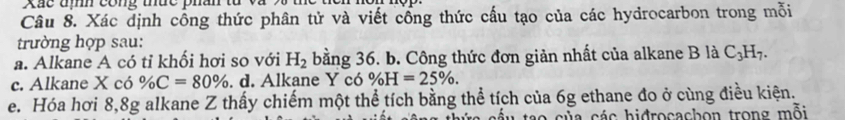 Xãc đm cong thuc phan từ và 
Câu 8. Xác dịnh công thức phân tử và viết cổng thức cấu tạo của các hydrocarbon trong mỗi 
trường hợp sau: 
a. Alkane A có tỉ khối hơi so với H_2 bằng 36. b. Công thức đơn giản nhất của alkane B là C_3H_7. 
c. Alkane X có % C=80%. d. Alkane Y có % H=25%. 
e. Hóa hơi 8, 8g alkane Z thấy chiếm một thể tích bằng thể tích của 6g ethane đo ở cùng điều kiện. 
a của các hidrocachon trong mỗi